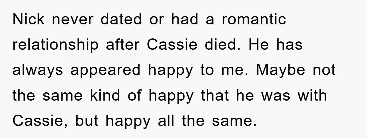 Nick never dated or had a romantic relationship after Cassie died. He has always appeared happy to me. Maybe not the same kind of happy that he was with Cassie,...