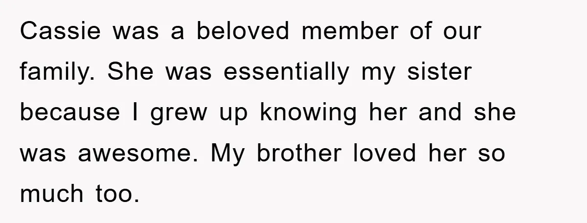 Cassie was a beloved member of our family. She was essentially my sister because I grew up knowing her and she was awesome. My brother loved her so much too.