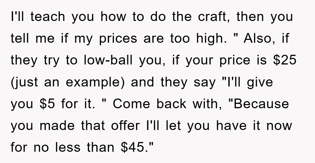 I'll teach you how to do the craft, then you tell me if my prices are too high. " Also, if they try to low-ball you, if your price is...