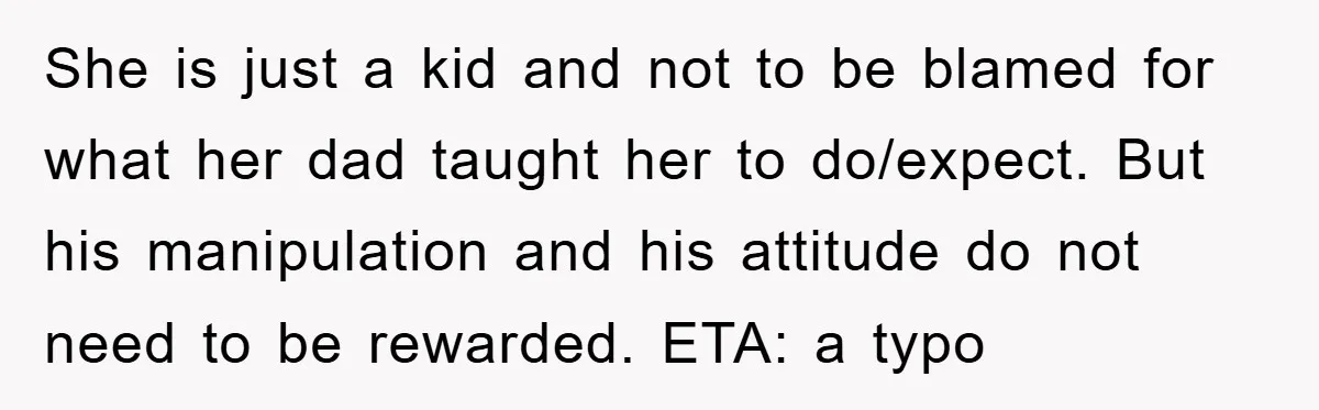 She is just a kid and not to be blamed for what her dad taught her to do/expect. But his manipulation and his attitude do not need to be rewarded....
