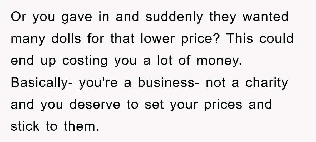 Or you gave in and suddenly they wanted many dolls for that lower price? This could end up costing you a lot of money. Basically- you're a business- not a...