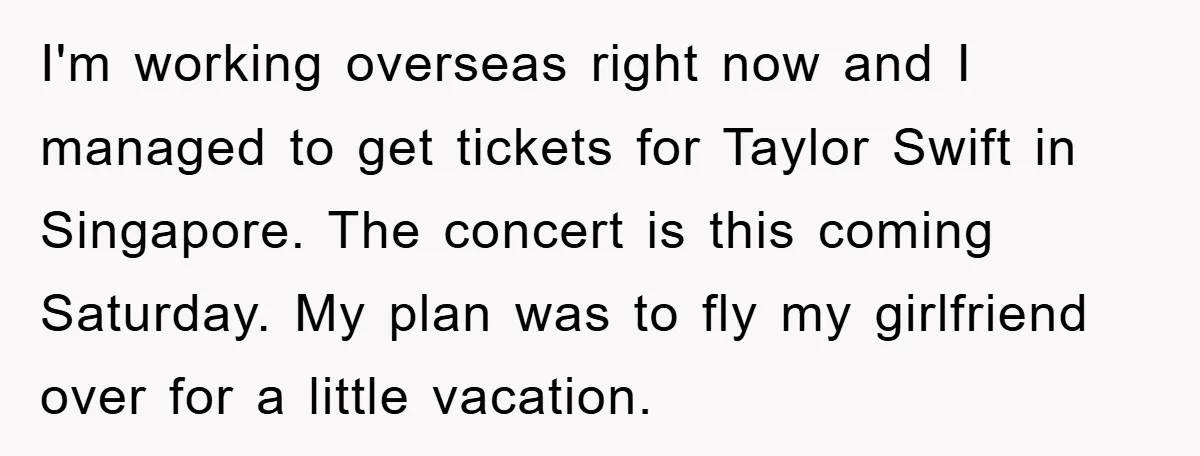 I'm working overseas right now and I managed to get tickets for Taylor Swift in Singapore. The concert is this coming Saturday. My plan was to fly my girlfriend over...