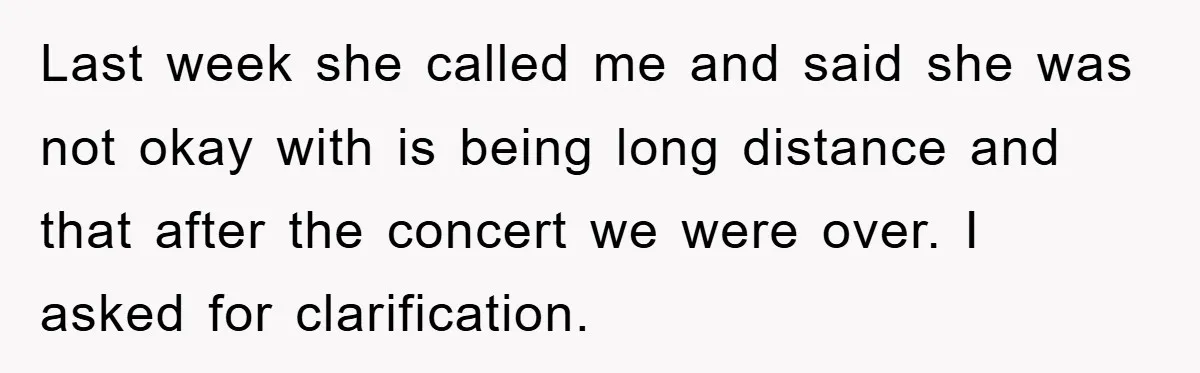 Last week she called me and said she was not okay with is being long distance and that after the concert we were over. I asked for clarification.