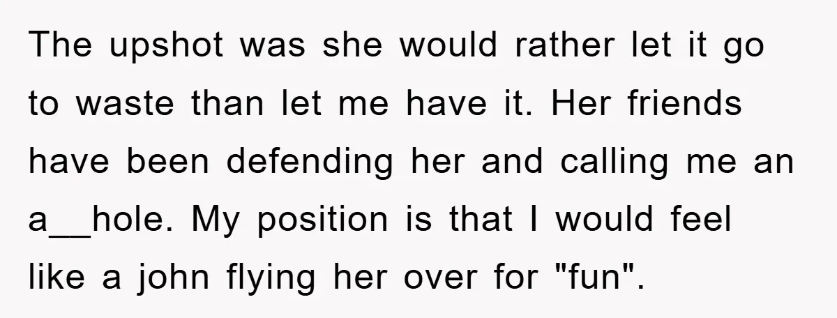 The upshot was she would rather let it go to waste than let me have it. Her friends have been defending her and calling me an a__hole. My position is...