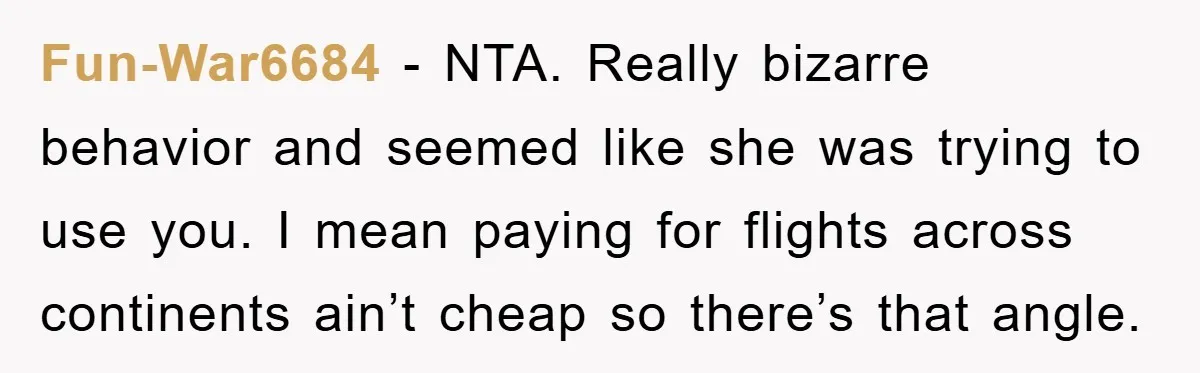 Fun-War6684 − NTA. Really bizarre behavior and seemed like she was trying to use you. I mean paying for flights across continents ain’t cheap so there’s that angle.
