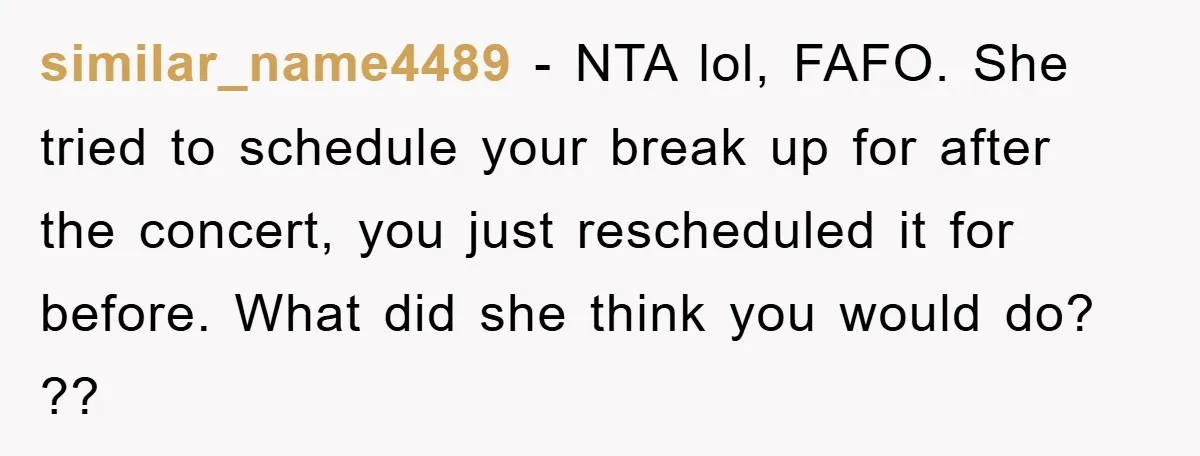similar_name4489 − NTA lol, FAFO. She tried to schedule your break up for after the concert, you just rescheduled it for before. What did she think you would do? ??