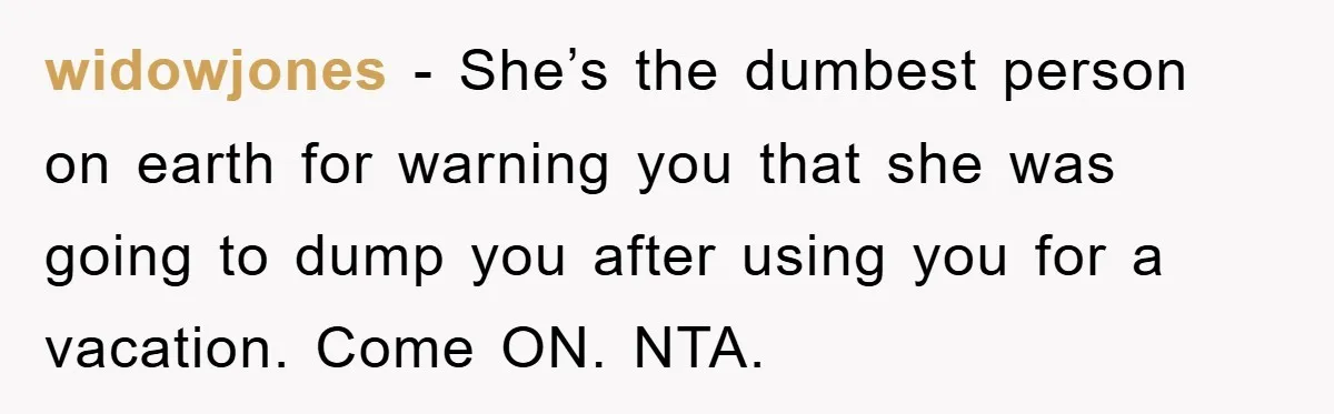 widowjones − She’s the dumbest person on earth for warning you that she was going to dump you after using you for a vacation. Come ON. NTA.