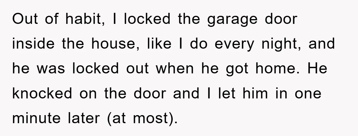 Out of habit, I locked the garage door inside the house, like I do every night, and he was locked out when he got home. He knocked on the door...