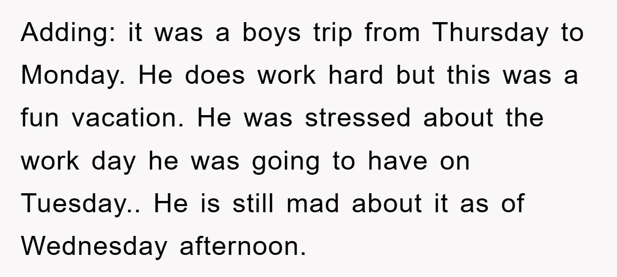 Adding: it was a boys trip from Thursday to Monday. He does work hard but this was a fun vacation. He was stressed about the work day he was going...