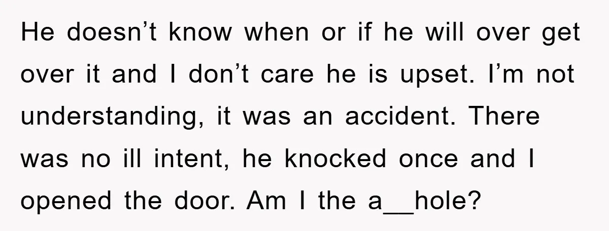 He doesn’t know when or if he will over get over it and I don’t care he is upset. I’m not understanding, it was an accident. There was no ill...