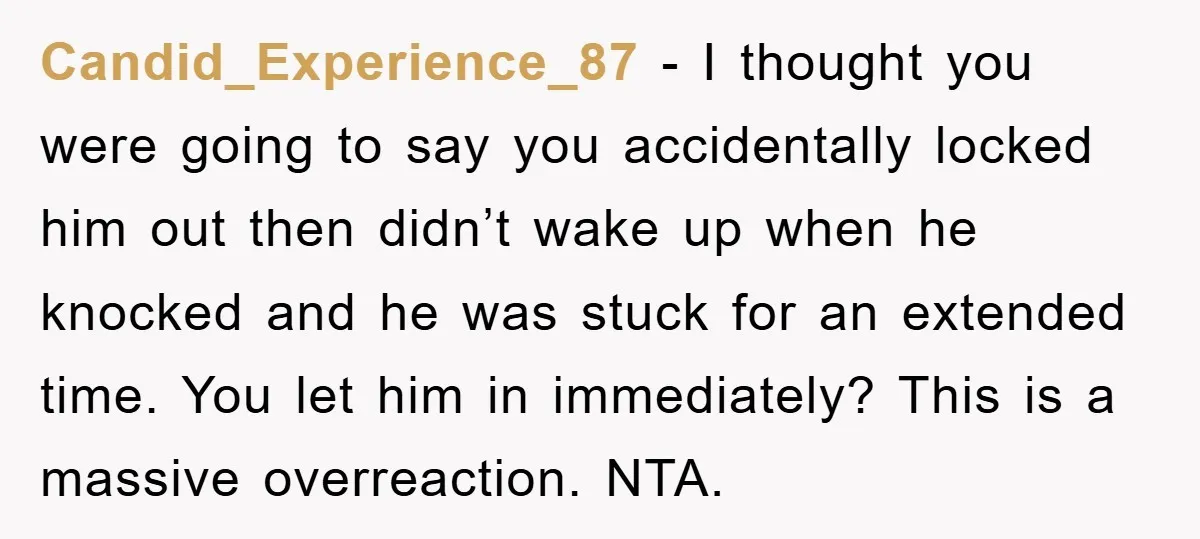 Candid_Experience_87 − I thought you were going to say you accidentally locked him out then didn’t wake up when he knocked and he was stuck for an extended time. You...