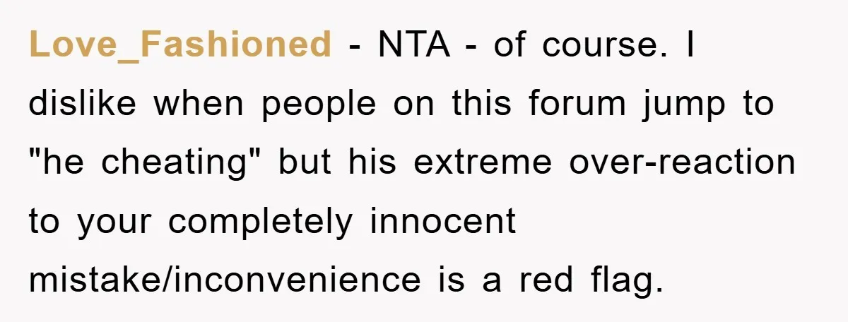 Love_Fashioned − NTA - of course. I dislike when people on this forum jump to "he cheating" but his extreme over-reaction to your completely innocent mistake/inconvenience is a red flag.