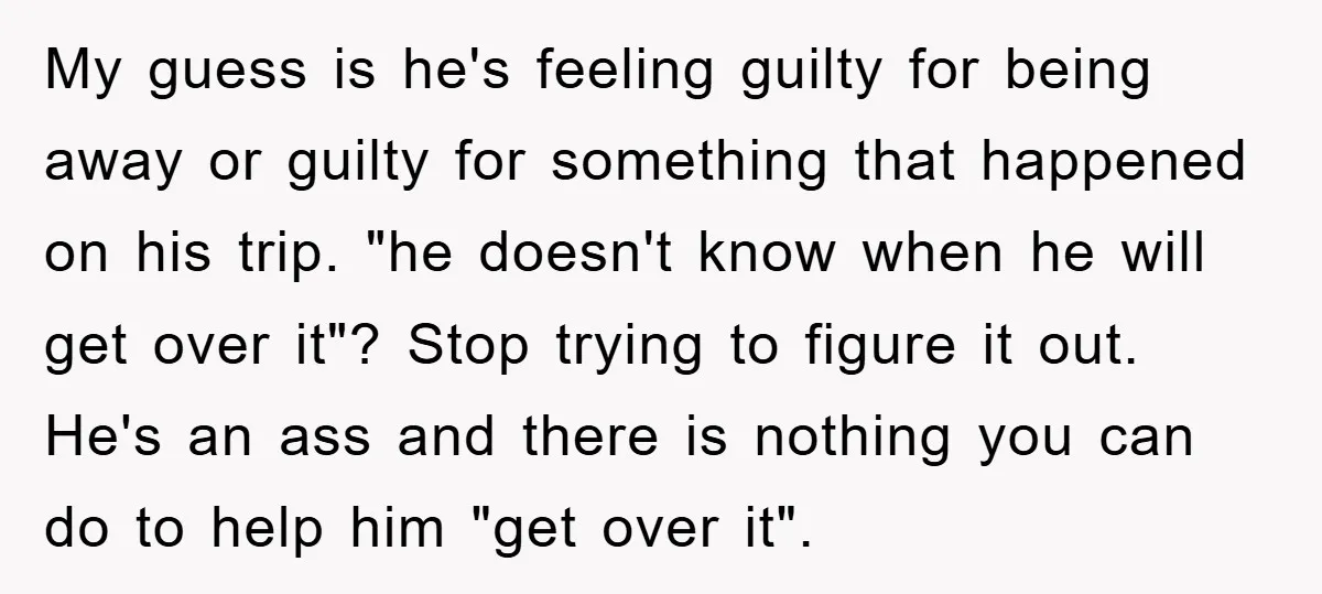 My guess is he's feeling guilty for being away or guilty for something that happened on his trip. "he doesn't know when he will get over it"? Stop trying to...