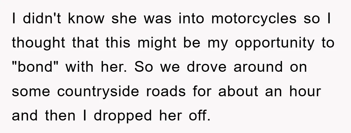 I didn't know she was into motorcycles so I thought that this might be my opportunity to "bond" with her. So we drove around on some countryside roads for about...