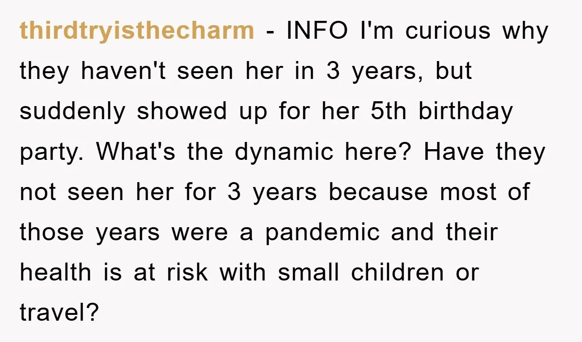 thirdtryisthecharm − INFO I'm curious why they haven't seen her in 3 years, but suddenly showed up for her 5th birthday party. What's the dynamic here? Have they not seen...