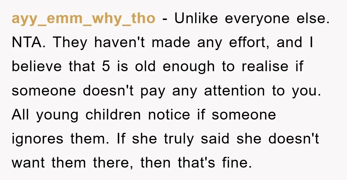 ayy_emm_why_tho − Unlike everyone else. NTA. They haven't made any effort, and I believe that 5 is old enough to realise if someone doesn't pay any attention to you. All...