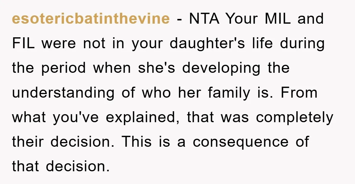 esotericbatinthevine − NTA Your MIL and FIL were not in your daughter's life during the period when she's developing the understanding of who her family is. From what you've explained,...