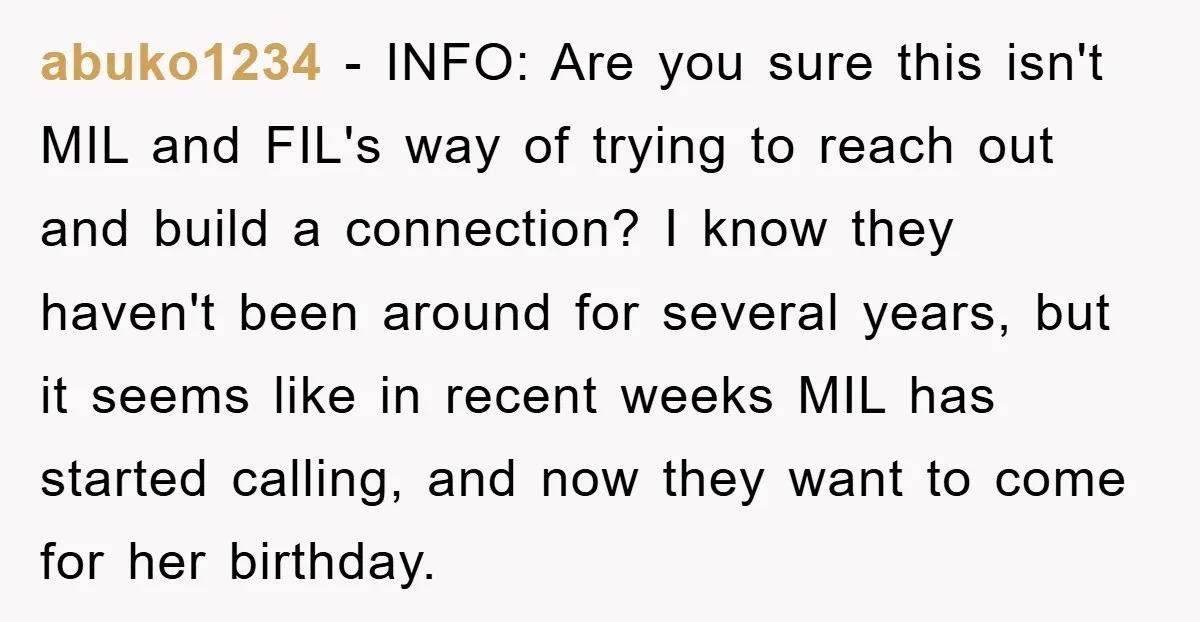 abuko1234 − INFO: Are you sure this isn't MIL and FIL's way of trying to reach out and build a connection? I know they haven't been around for several years,...