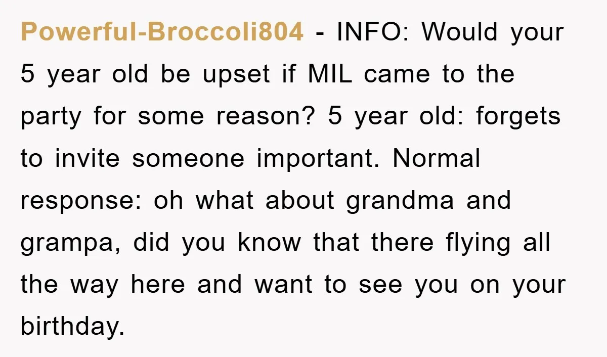Powerful-Broccoli804 − INFO: Would your 5 year old be upset if MIL came to the party for some reason? 5 year old: forgets to invite someone important. Normal response: oh...