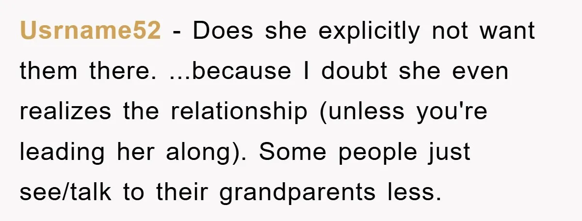 Usrname52 − Does she explicitly not want them there. ...because I doubt she even realizes the relationship (unless you're leading her along). Some people just see/talk to their grandparents less.