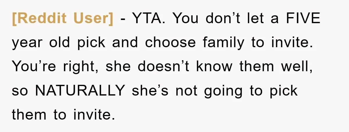 [Reddit User] − YTA. You don’t let a FIVE year old pick and choose family to invite. You’re right, she doesn’t know them well, so NATURALLY she’s not going to...