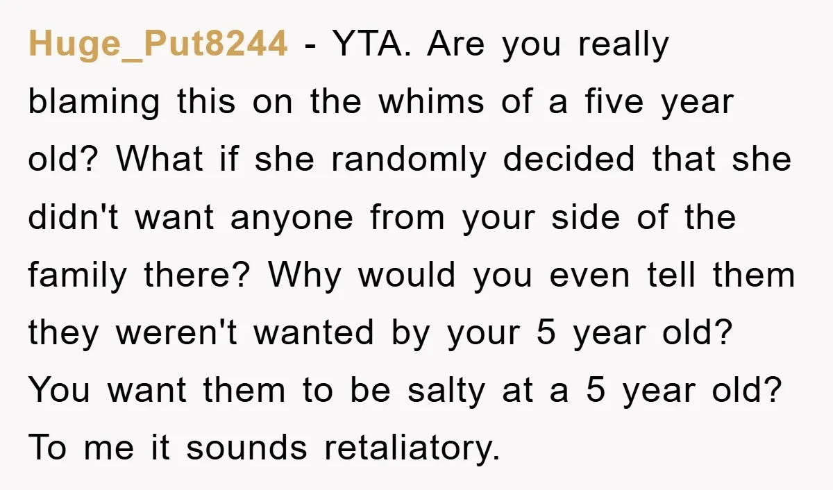 Huge_Put8244 − YTA. Are you really blaming this on the whims of a five year old? What if she randomly decided that she didn't want anyone from your side of...