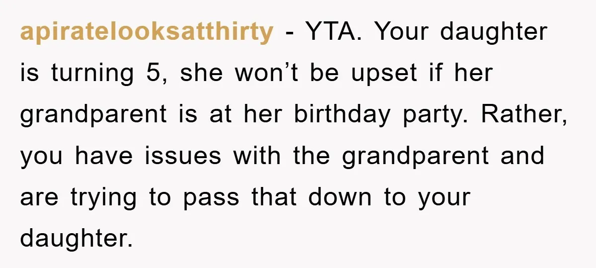 apiratelooksatthirty − YTA. Your daughter is turning 5, she won’t be upset if her grandparent is at her birthday party. Rather, you have issues with the grandparent and are trying...