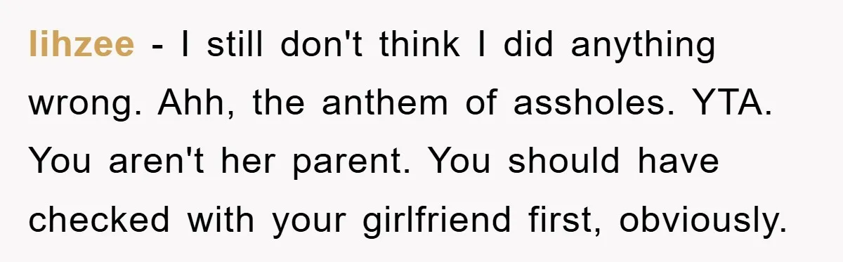 lihzee − I still don't think I did anything wrong. Ahh, the anthem of assholes. YTA. You aren't her parent. You should have checked with your girlfriend first, obviously.