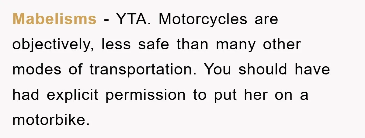 Mabelisms − YTA. Motorcycles are objectively, less safe than many other modes of transportation. You should have had explicit permission to put her on a motorbike.