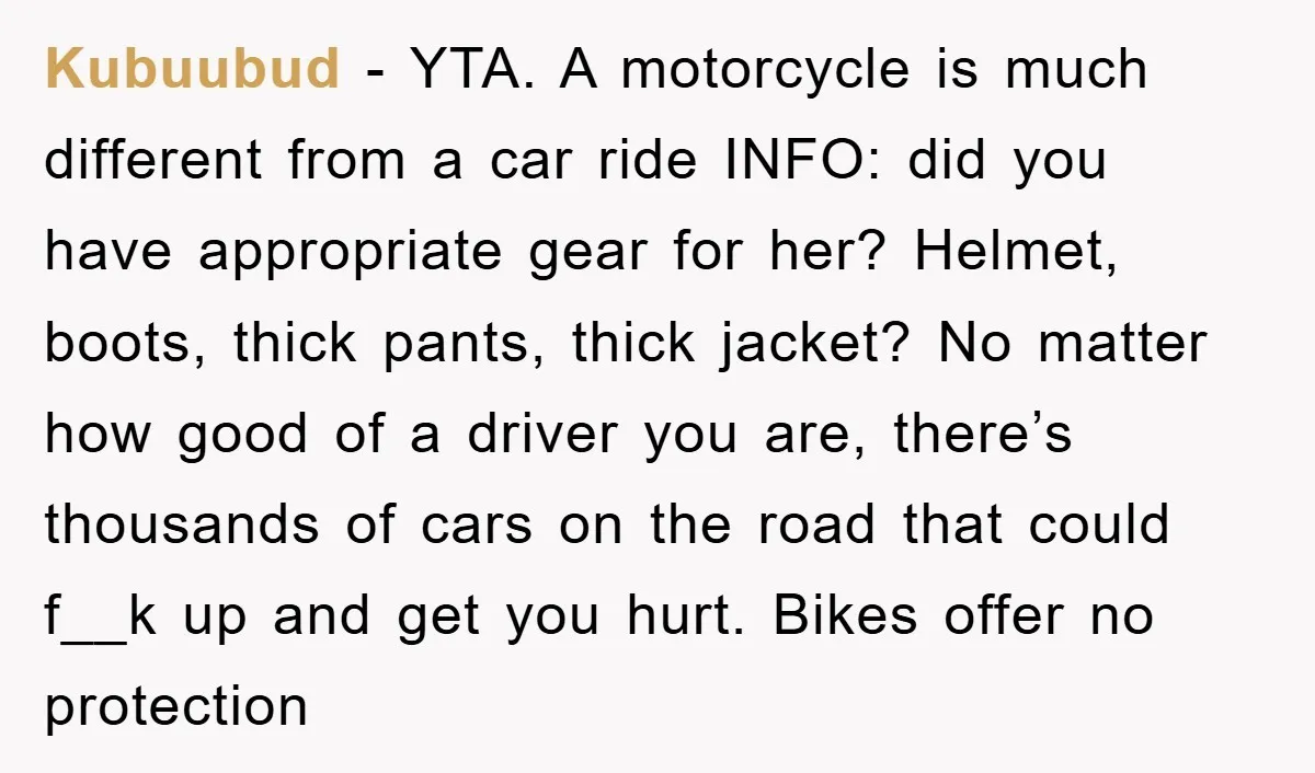 Kubuubud − YTA. A motorcycle is much different from a car ride INFO: did you have appropriate gear for her? Helmet, boots, thick pants, thick jacket? No matter how good...