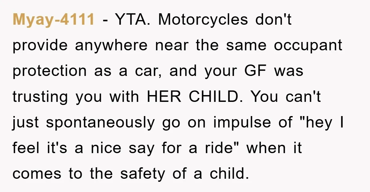 Myay-4111 − YTA. Motorcycles don't provide anywhere near the same occupant protection as a car, and your GF was trusting you with HER CHILD. You can't just spontaneously go on...