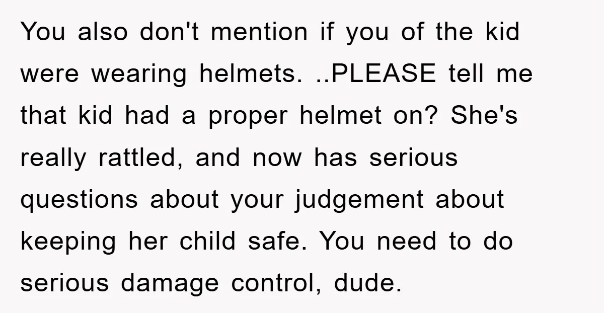 You also don't mention if you of the kid were wearing helmets. ..PLEASE tell me that kid had a proper helmet on? She's really rattled, and now has serious questions...