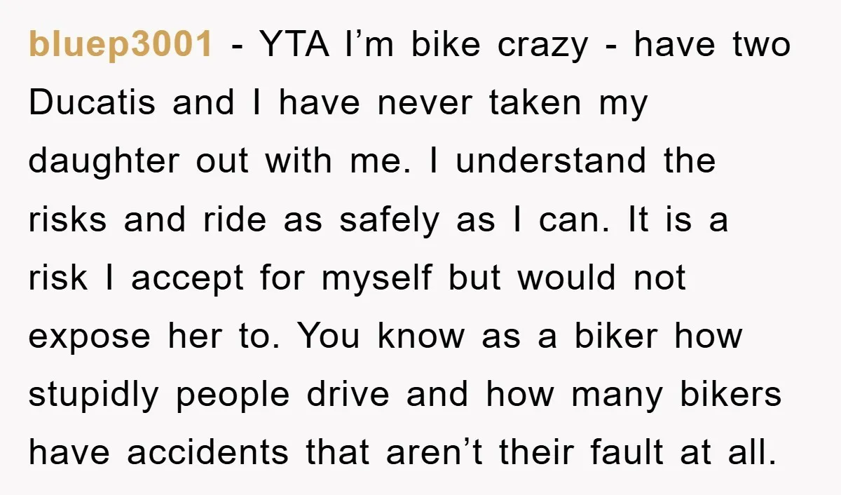 bluep3001 − YTA I’m bike crazy - have two Ducatis and I have never taken my daughter out with me. I understand the risks and ride as safely as I...