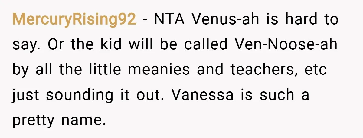 MercuryRising92 − NTA Venus-ah is hard to say. Or the kid will be called Ven-Noose-ah by all the little meanies and teachers, etc just sounding it out. Vanessa is such...