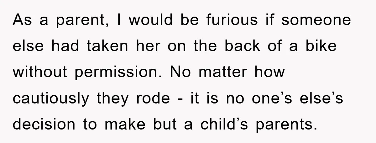 As a parent, I would be furious if someone else had taken her on the back of a bike without permission. No matter how cautiously they rode - it is...