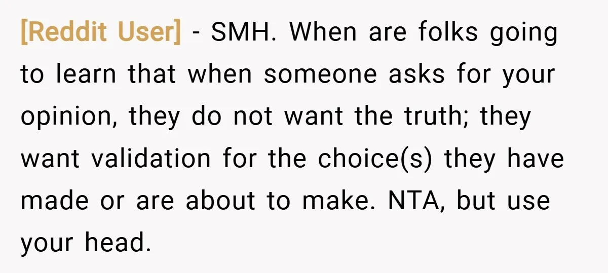 [Reddit User] − SMH. When are folks going to learn that when someone asks for your opinion, they do not want the truth; they want validation for the choice(s) they...