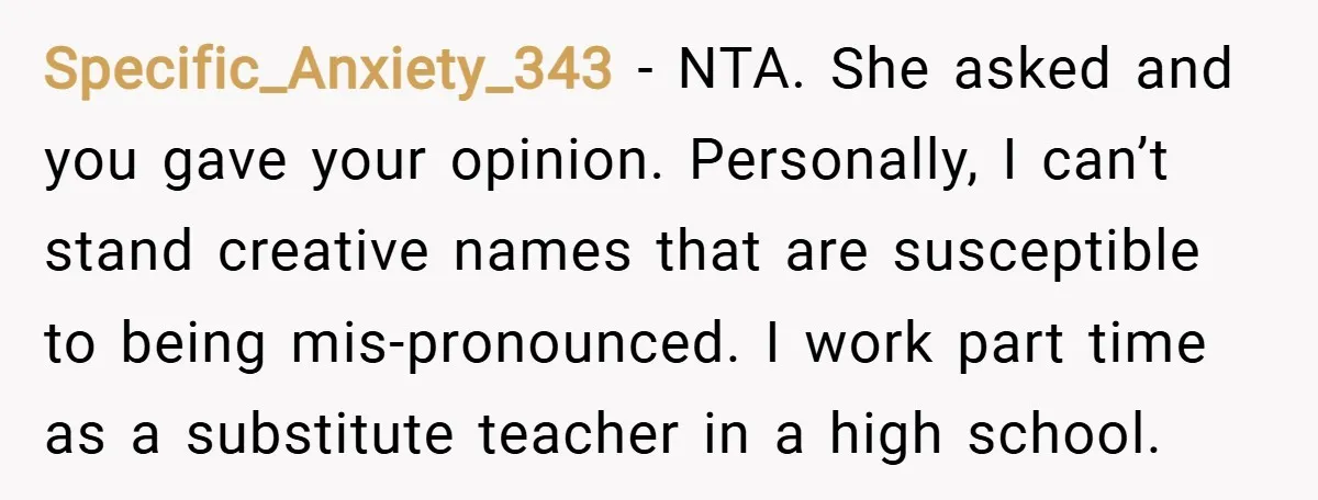 Specific_Anxiety_343 − NTA. She asked and you gave your opinion. Personally, I can’t stand creative names that are susceptible to being mis-pronounced. I work part time as a substitute teacher...
