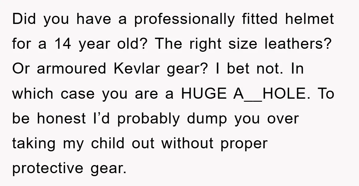 Did you have a professionally fitted helmet for a 14 year old? The right size leathers? Or armoured Kevlar gear? I bet not. In which case you are a HUGE...