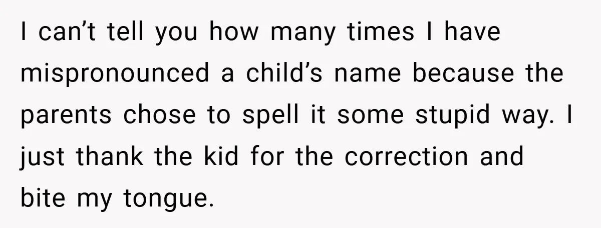 I can’t tell you how many times I have mispronounced a child’s name because the parents chose to spell it some stupid way. I just thank the kid for the...