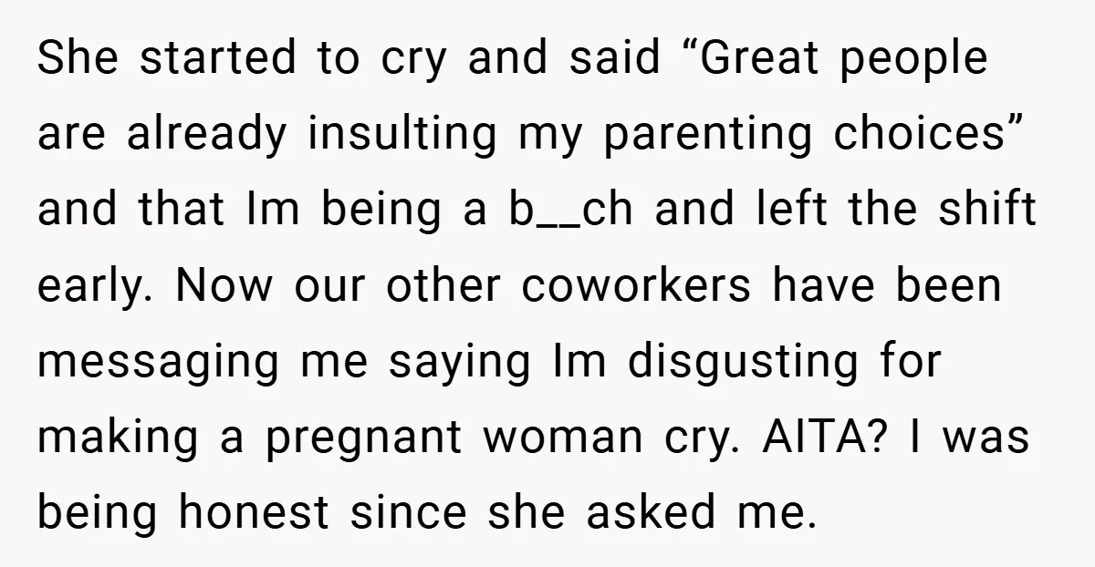 She started to cry and said “Great people are already insulting my parenting choices” and that Im being a b__ch and left the shift early. Now our other coworkers have...