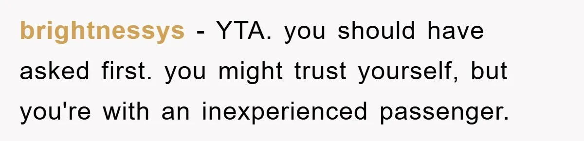 brightnessys − YTA. you should have asked first. you might trust yourself, but you're with an inexperienced passenger.