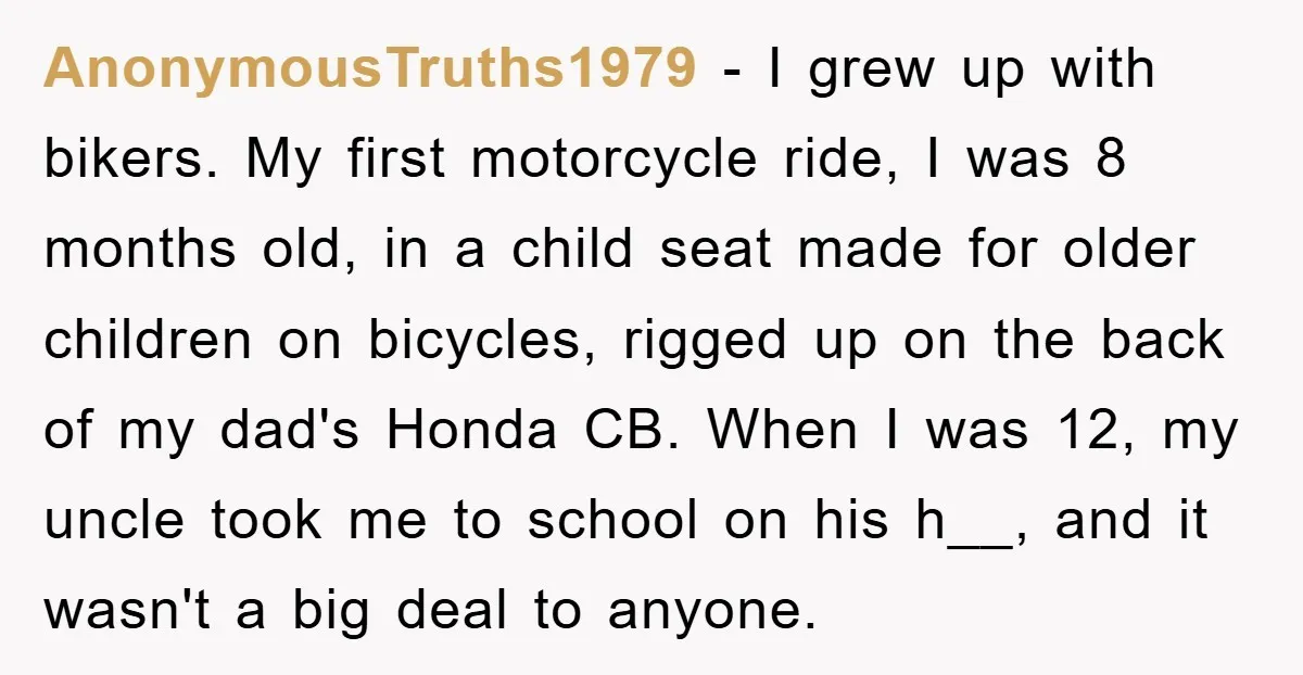 AnonymousTruths1979 − I grew up with bikers. My first motorcycle ride, I was 8 months old, in a child seat made for older children on bicycles, rigged up on the...