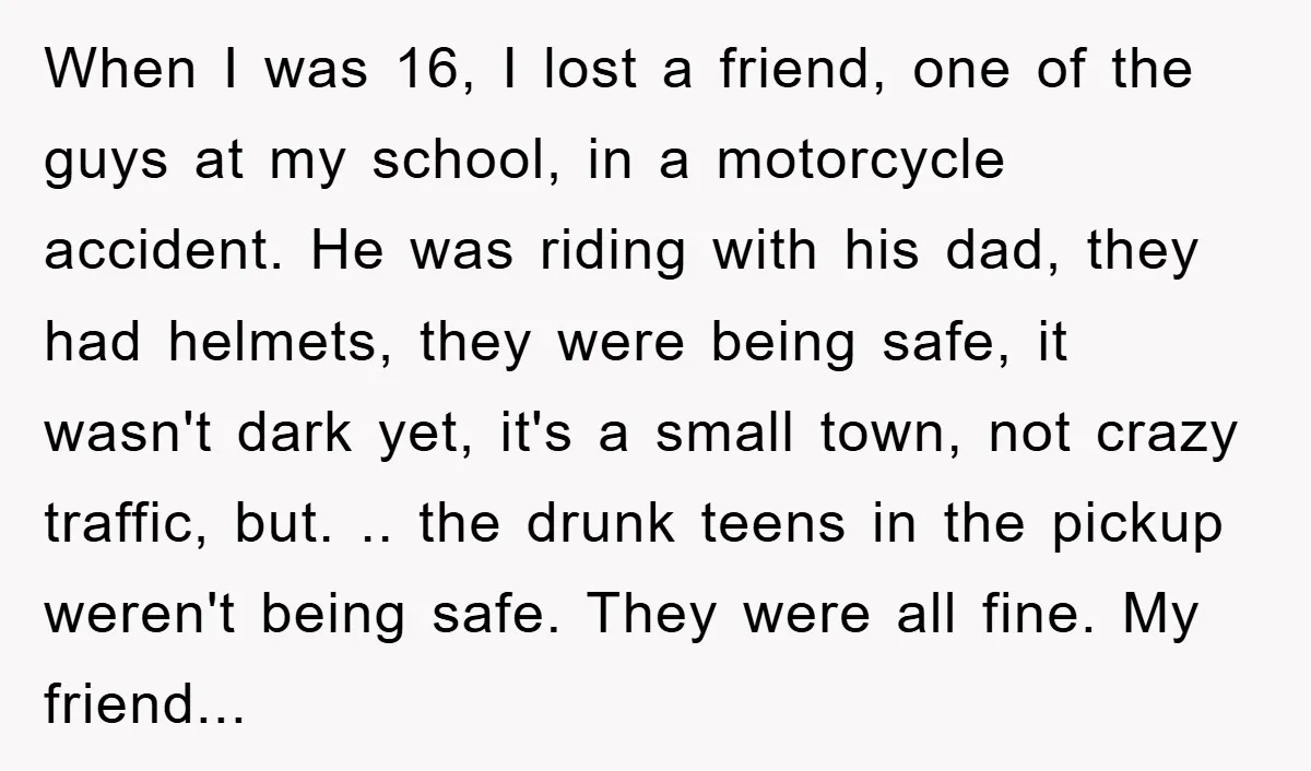 When I was 16, I lost a friend, one of the guys at my school, in a motorcycle accident. He was riding with his dad, they had helmets, they were...