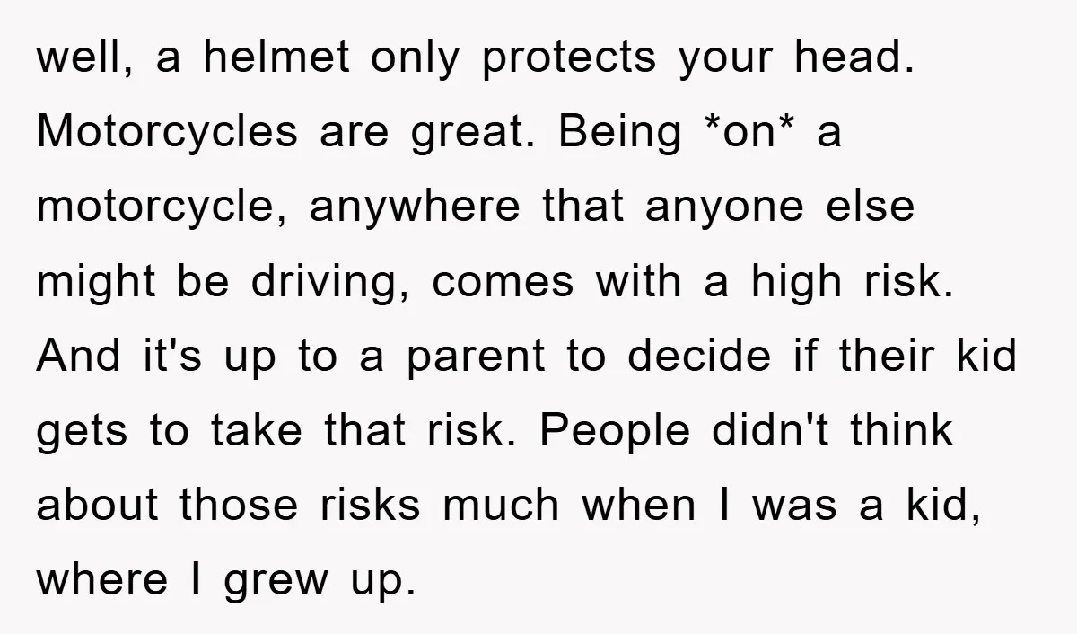 well, a helmet only protects your head. Motorcycles are great. Being *on* a motorcycle, anywhere that anyone else might be driving, comes with a high risk. And it's up to...