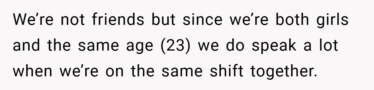 We’re not friends but since we’re both girls and the same age (23) we do speak a lot when we’re on the same shift together.