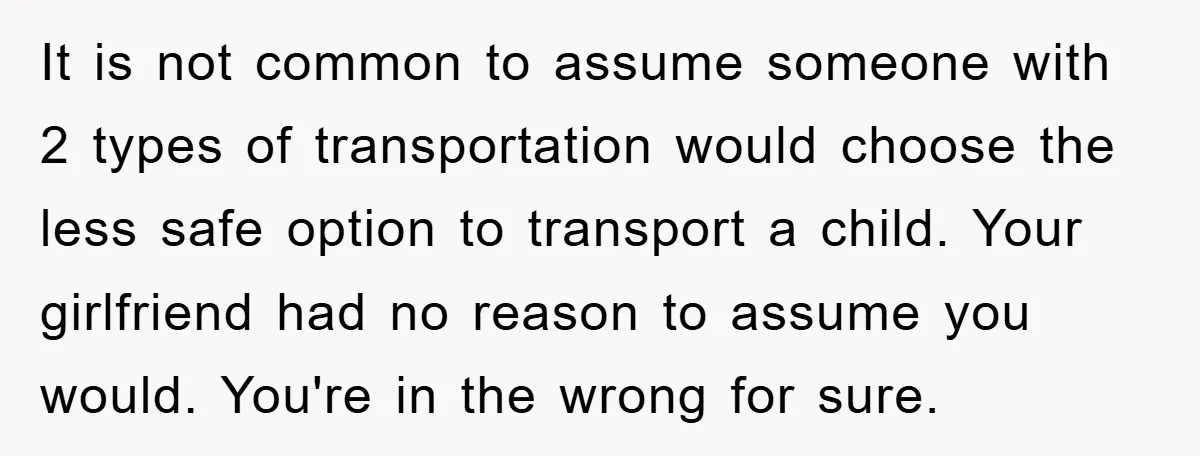 It is not common to assume someone with 2 types of transportation would choose the less safe option to transport a child. Your girlfriend had no reason to assume you...