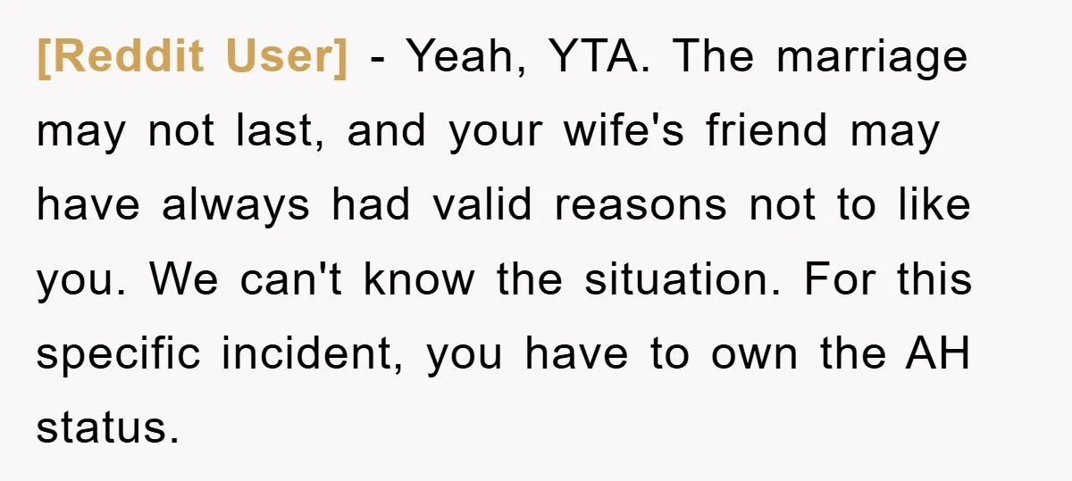 [Reddit User] − Yeah, YTA. The marriage may not last, and your wife's friend may have always had valid reasons not to like you. We can't know the situation. For...