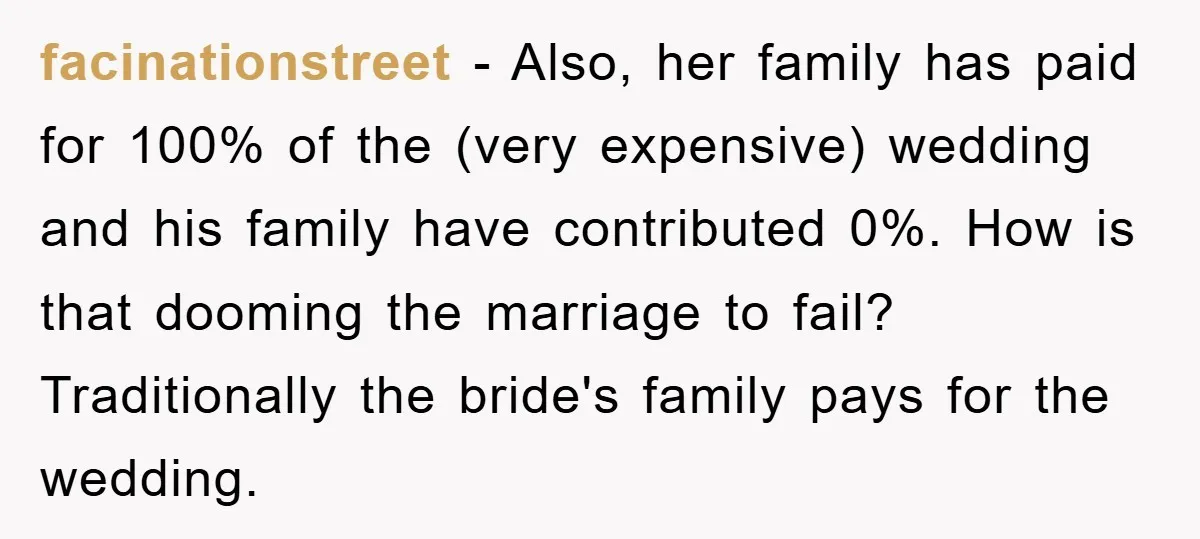 facinationstreet − Also, her family has paid for 100% of the (very expensive) wedding and his family have contributed 0%. How is that dooming the marriage to fail? Traditionally the...