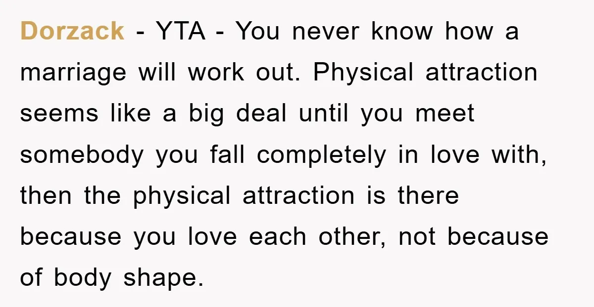 Dorzack − YTA - You never know how a marriage will work out. Physical attraction seems like a big deal until you meet somebody you fall completely in love with,...