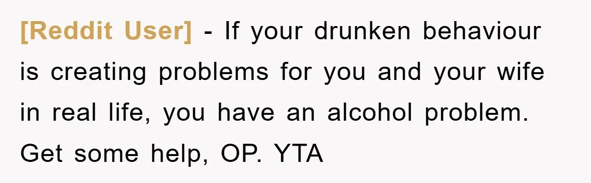 [Reddit User] − If your drunken behaviour is creating problems for you and your wife in real life, you have an alcohol problem. Get some help, OP. YTA